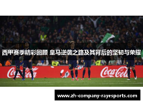 西甲赛季精彩回顾 皇马逆袭之路及其背后的坚韧与荣耀