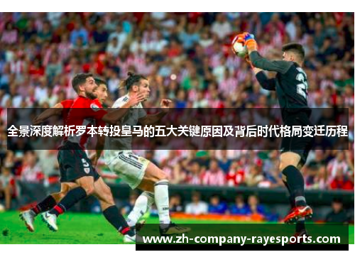 全景深度解析罗本转投皇马的五大关键原因及背后时代格局变迁历程