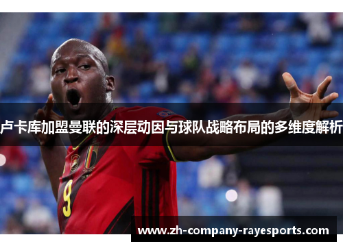 卢卡库加盟曼联的深层动因与球队战略布局的多维度解析