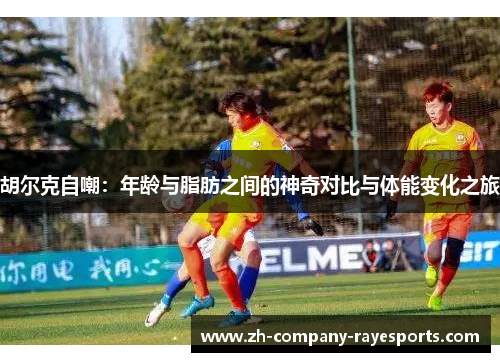 胡尔克自嘲：年龄与脂肪之间的神奇对比与体能变化之旅