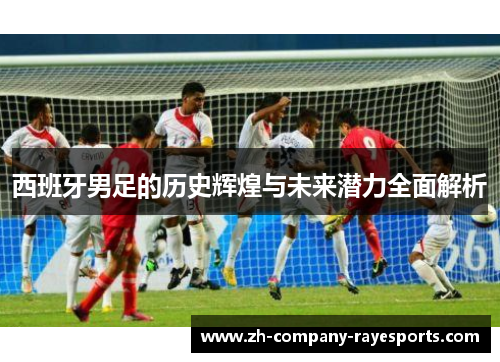 西班牙男足的历史辉煌与未来潜力全面解析