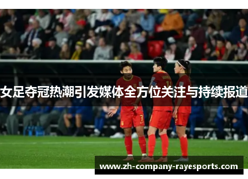 女足夺冠热潮引发媒体全方位关注与持续报道 女足夺冠热潮引发媒体全方位关注与持续报道