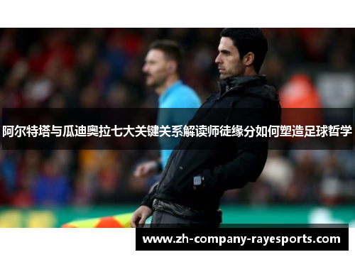 阿尔特塔与瓜迪奥拉七大关键关系解读师徒缘分如何塑造足球哲学